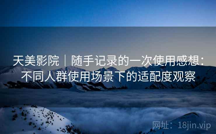 天美影院|随手记录的一次使用感想:不同人群使用场景下的适配度观察 天美影院|随手记录的一次使用感想:不同人群使用场景下的适配度观察