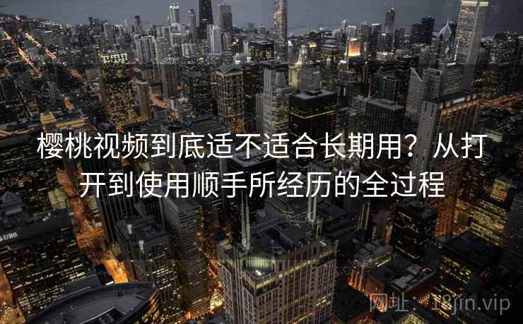 樱桃视频到底适不适合长期用？从打开到使用顺手所经历的全过程