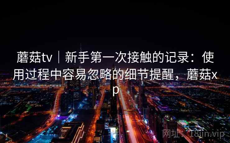蘑菇tv|新手第一次接触的记录:使用过程中容易忽略的细节提醒,蘑菇xp 蘑菇tv|新手第一次接触的记录:使用过程中容易忽略的细节提醒,蘑菇xp