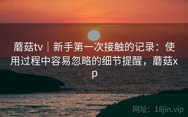 蘑菇tv｜新手第一次接触的记录：使用过程中容易忽略的细节提醒，蘑菇xp