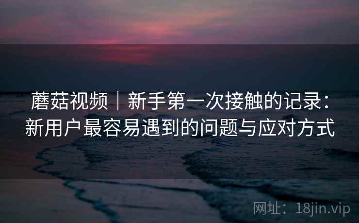 蘑菇视频|新手第一次接触的记录:新用户最容易遇到的问题与应对方式 蘑菇视频|新手第一次接触的记录:新用户最容易遇到的问题与应对方式