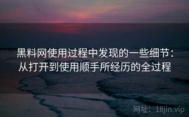 黑料网使用过程中发现的一些细节：从打开到使用顺手所经历的全过程