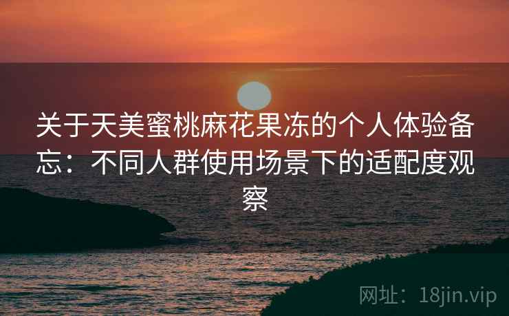 关于天美蜜桃麻花果冻的个人体验备忘:不同人群使用场景下的适配度观察 关于天美蜜桃麻花果冻的个人体验备忘:不同人群使用场景下的适配度观察